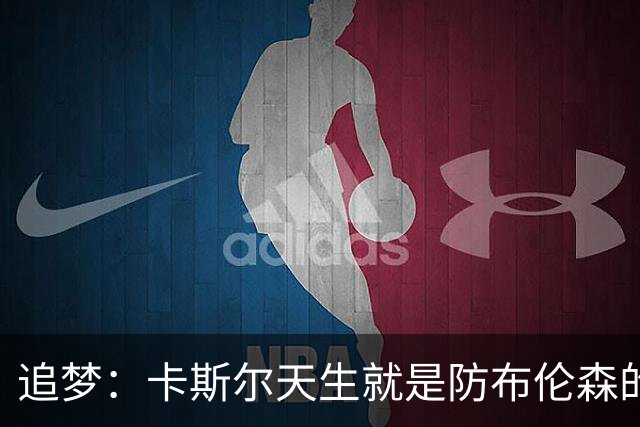 追梦：卡斯尔天生就是防布伦森的料 这个对位也将决定总决赛走势